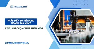 Phần mềm sự kiện cho ngành sản xuất: 5 Tiêu chí chọn đúng